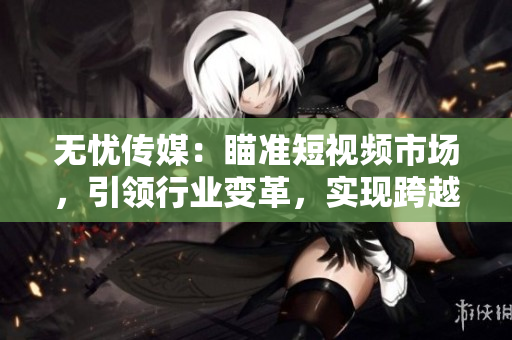 無憂傳媒：瞄準(zhǔn)短視頻市場，引領(lǐng)行業(yè)變革，實現(xiàn)跨越式發(fā)展