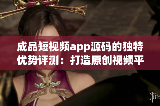 成品短視頻app源碼的獨特優(yōu)勢評測：打造原創(chuàng)視頻平臺不容錯過