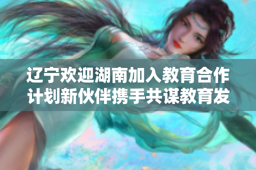 遼寧歡迎湖南加入教育合作計劃新伙伴攜手共謀教育發(fā)展