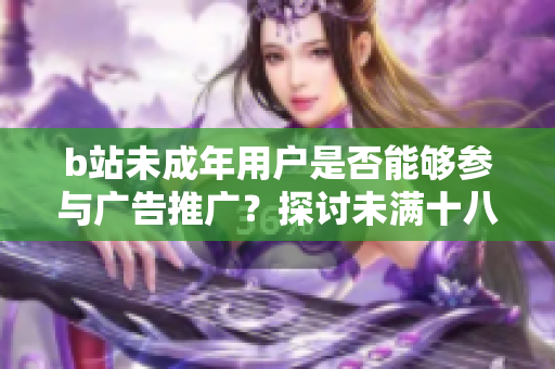 b站未成年用戶是否能夠參與廣告推廣？探討未滿十八歲在b站接廣告的問題