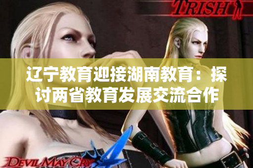 遼寧教育迎接湖南教育：探討兩省教育發(fā)展交流合作
