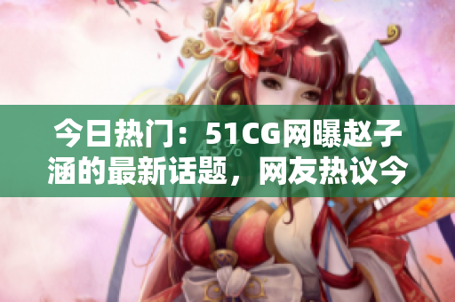 今日熱門：51CG網(wǎng)曝趙子涵的最新話題，網(wǎng)友熱議今日瓜果大事