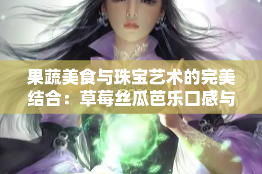 果蔬美食與珠寶藝術(shù)的完美結(jié)合：草莓絲瓜芭樂(lè)口感與翡翠鴨脖手鐲的奢華誘惑