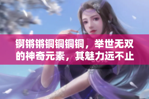 錒鏘鏘銅銅銅銅，舉世無雙的神奇元素，其魅力遠不止于大?？靵硖矫劐H的獨特之處吧！