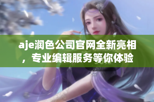 aje潤(rùn)色公司官網(wǎng)全新亮相，專(zhuān)業(yè)編輯服務(wù)等你體驗(yàn)