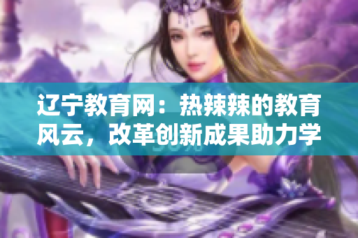 遼寧教育網(wǎng)：熱辣辣的教育風(fēng)云，改革創(chuàng)新成果助力學(xué)子成長(zhǎng)