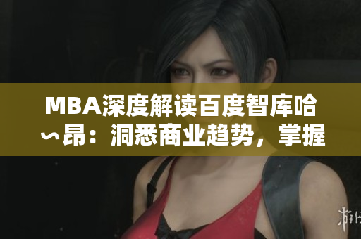 MBA深度解讀百度智庫哈∽昂：洞悉商業(yè)趨勢(shì)，掌握領(lǐng)先智慧