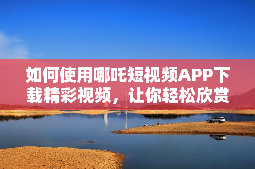 如何使用哪吒短視頻APP下載精彩視頻，讓你輕松欣賞九幺熱門內(nèi)容