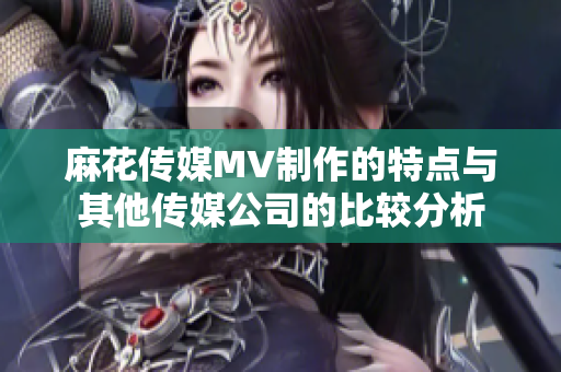 麻花傳媒MV制作的特點(diǎn)與其他傳媒公司的比較分析