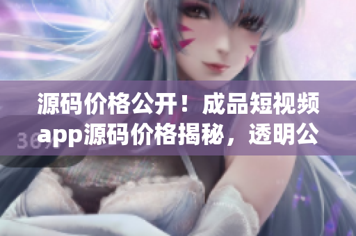 源碼價(jià)格公開！成品短視頻app源碼價(jià)格揭秘，透明公正的價(jià)格體系揭示
