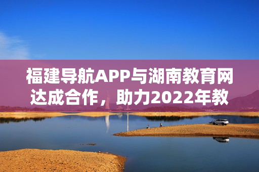 福建導(dǎo)航APP與湖南教育網(wǎng)達(dá)成合作，助力2022年教育信息傳遞