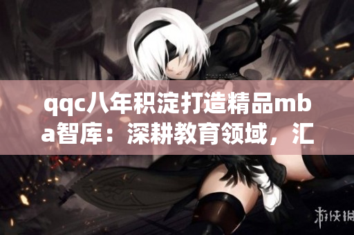 qqc八年積淀打造精品mba智庫：深耕教育領(lǐng)域，匯聚商學(xué)知識(shí)