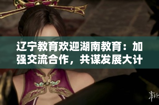 遼寧教育歡迎湖南教育：加強(qiáng)交流合作，共謀發(fā)展大計(jì)