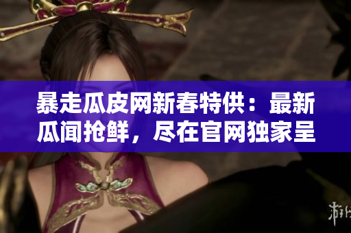 暴走瓜皮網(wǎng)新春特供：最新瓜聞?chuàng)岝r，盡在官網(wǎng)獨(dú)家呈現(xiàn)