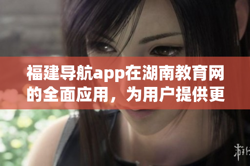 福建導(dǎo)航app在湖南教育網(wǎng)的全面應(yīng)用，為用戶提供更便捷的信息檢索服務(wù)