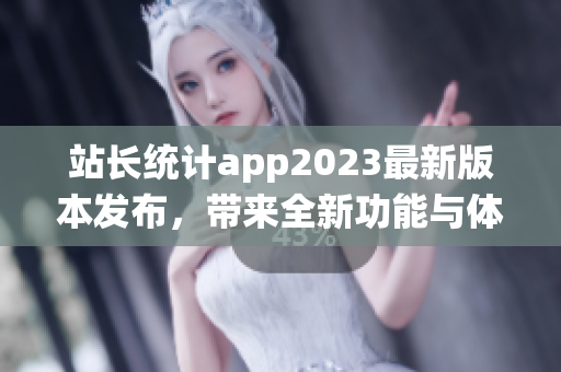 站長統(tǒng)計app2023最新版本發(fā)布，帶來全新功能與體驗