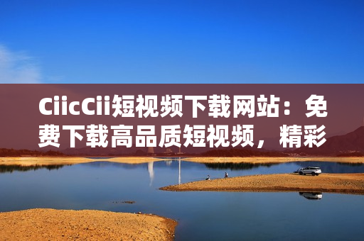 CiicCii短視頻下載網(wǎng)站：免費下載高品質(zhì)短視頻，精彩內(nèi)容盡在其中