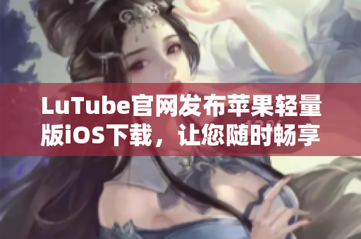 LuTube官網(wǎng)發(fā)布蘋果輕量版iOS下載，讓您隨時暢享視頻樂趣