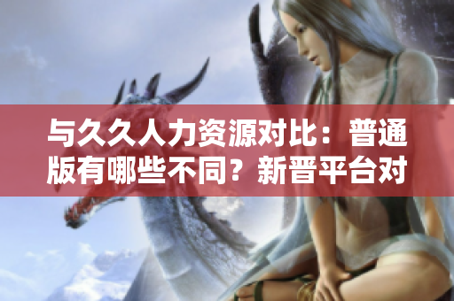 與久久人力資源對(duì)比：普通版有哪些不同？新晉平臺(tái)對(duì)比詳解