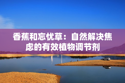 香蕉和忘憂草：自然解決焦慮的有效植物調(diào)節(jié)劑