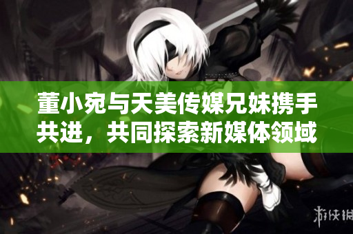董小宛與天美傳媒兄妹攜手共進(jìn)，共同探索新媒體領(lǐng)域