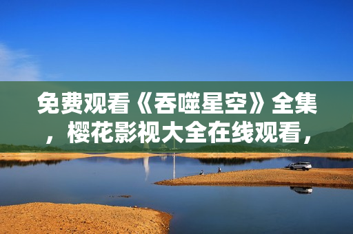 免費觀看《吞噬星空》全集，櫻花影視大全在線觀看，高清無廣告資源分享
