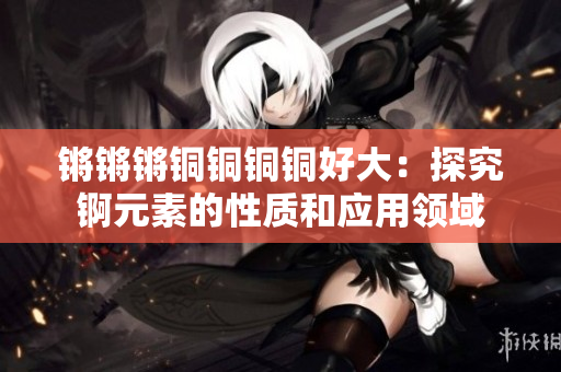 鏘鏘鏘銅銅銅銅好大：探究錒元素的性質(zhì)和應(yīng)用領(lǐng)域