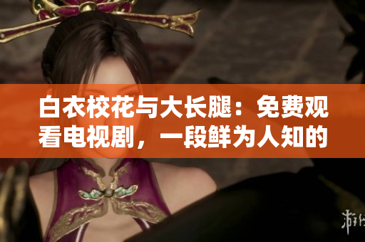 白衣?；ㄅc大長(zhǎng)腿：免費(fèi)觀看電視劇，一段鮮為人知的青春愛情故事