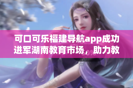可口可樂(lè)福建導(dǎo)航app成功進(jìn)軍湖南教育市場(chǎng)，助力教育資源導(dǎo)入與交流