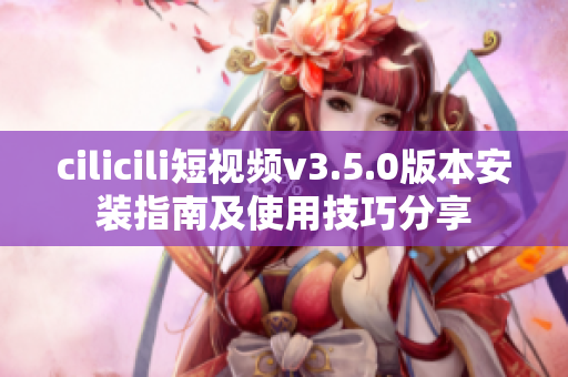 cilicili短視頻v3.5.0版本安裝指南及使用技巧分享