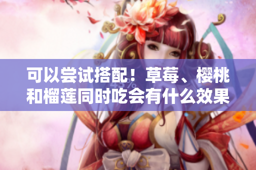 可以嘗試搭配！草莓、櫻桃和榴蓮?fù)瑫r(shí)吃會(huì)有什么效果？