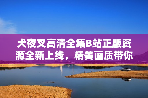 犬夜叉高清全集B站正版資源全新上線，精美畫質(zhì)帶你重溫經(jīng)典動(dòng)漫！