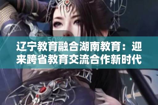 遼寧教育融合湖南教育：迎來(lái)跨省教育交流合作新時(shí)代