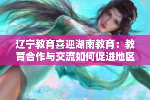 遼寧教育喜迎湖南教育：教育合作與交流如何促進(jìn)地區(qū)發(fā)展？