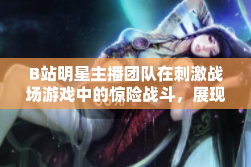 B站明星主播團(tuán)隊(duì)在刺激戰(zhàn)場(chǎng)游戲中的驚險(xiǎn)戰(zhàn)斗，展現(xiàn)出超凡技術(shù)與團(tuán)隊(duì)配合的新境界