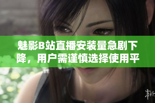 魅影B站直播安裝量急劇下降，用戶需謹(jǐn)慎選擇使用平臺