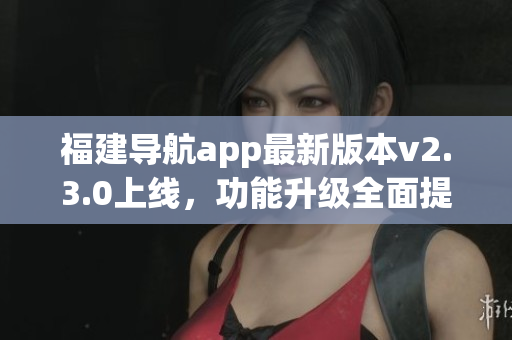 福建導(dǎo)航app最新版本v2.3.0上線，功能升級全面提升用戶體驗(yàn)