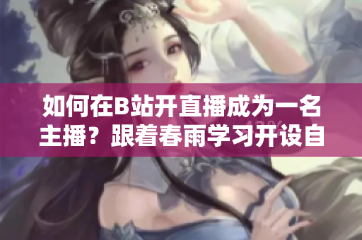 如何在B站開直播成為一名主播？跟著春雨學(xué)習(xí)開設(shè)自己的B站直播頻道