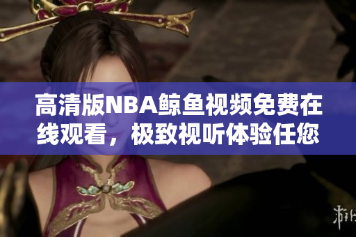 高清版NBA鯨魚視頻免費在線觀看，極致視聽體驗任您暢享