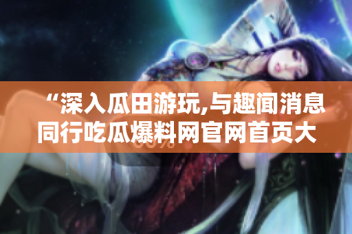 “深入瓜田游玩,與趣聞消息同行吃瓜爆料網(wǎng)官網(wǎng)首頁大揭秘！”