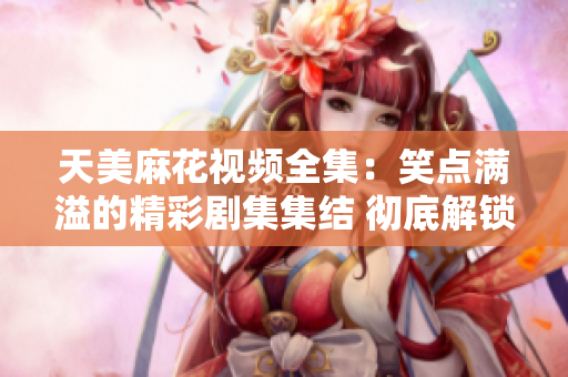 天美麻花視頻全集：笑點(diǎn)滿溢的精彩劇集集結(jié) 徹底解鎖歡樂(lè)狂歡時(shí)刻