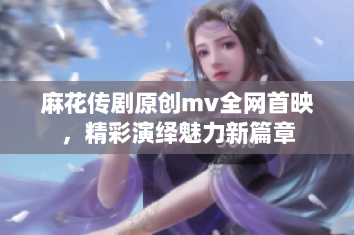 麻花傳劇原創(chuàng)mv全網(wǎng)首映，精彩演繹魅力新篇章