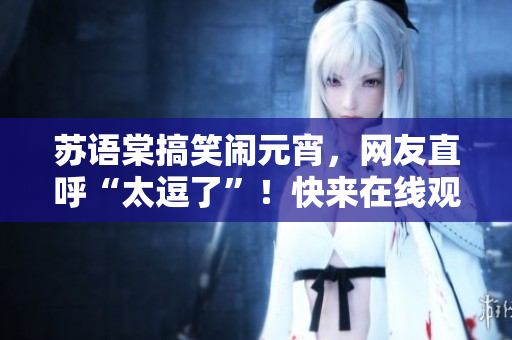 蘇語棠搞笑鬧元宵，網(wǎng)友直呼“太逗了”！快來在線觀看笑點(diǎn)滿載的精彩演出吧