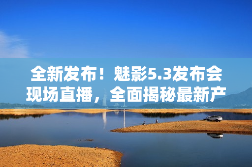 全新發(fā)布！魅影5.3發(fā)布會(huì)現(xiàn)場(chǎng)直播，全面揭秘最新產(chǎn)品革新！
