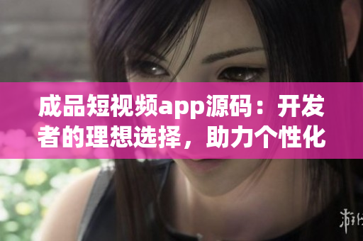 成品短視頻app源碼：開發(fā)者的理想選擇，助力個性化視頻創(chuàng)作