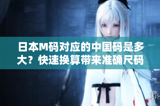 日本M碼對(duì)應(yīng)的中國(guó)碼是多大？快速換算帶來(lái)準(zhǔn)確尺碼指南