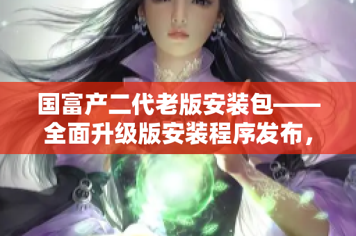 國(guó)富產(chǎn)二代老版安裝包——全面升級(jí)版安裝程序發(fā)布，助力用戶實(shí)現(xiàn)更高效的安裝體驗(yàn)
