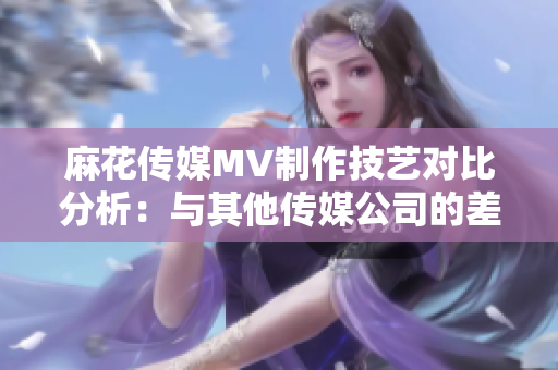 麻花傳媒MV制作技藝對(duì)比分析：與其他傳媒公司的差異與優(yōu)勢(shì)
