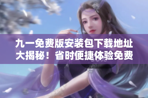 九一免費(fèi)版安裝包下載地址大揭秘！省時(shí)便捷體驗(yàn)免費(fèi)版安裝包限時(shí)搶先獲?。? title=
