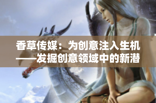 香草傳媒：為創(chuàng)意注入生機(jī)——發(fā)掘創(chuàng)意領(lǐng)域中的新潛力